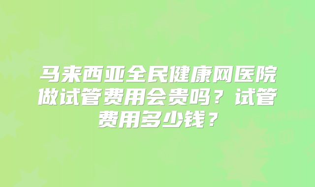 马来西亚全民健康网医院做试管费用会贵吗？试管费用多少钱？