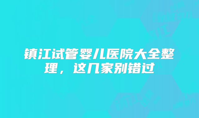 镇江试管婴儿医院大全整理,这几家别错过