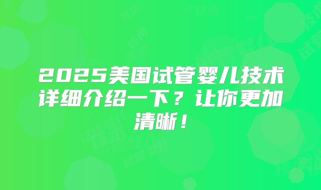 2025美国试管婴儿技术详细介绍一下?让你更加清晰!