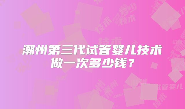 潮州第三代试管婴儿技术做一次多少钱？