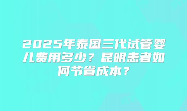 2025年泰国三代试管婴儿费用多少？昆明患者如何节省成本？