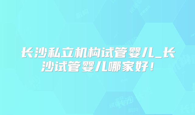 长沙私立机构试管婴儿_长沙试管婴儿哪家好！