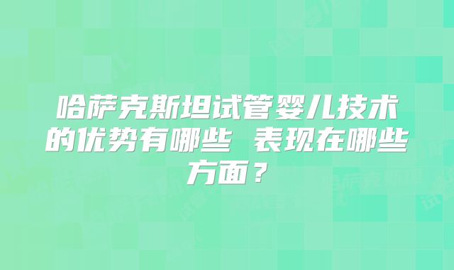 哈萨克斯坦试管婴儿技术的优势有哪些 表现在哪些方面?