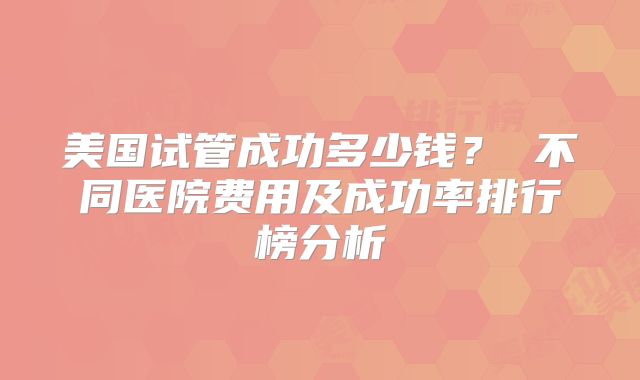 美国试管成功多少钱? 不同医院费用及成功率排行榜分析