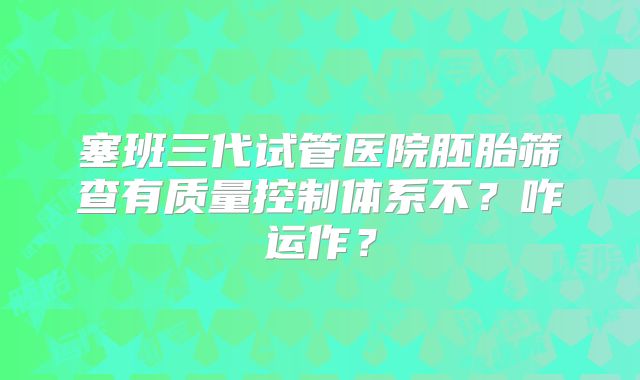 塞班三代试管医院胚胎筛查有质量控制体系不?咋运作?