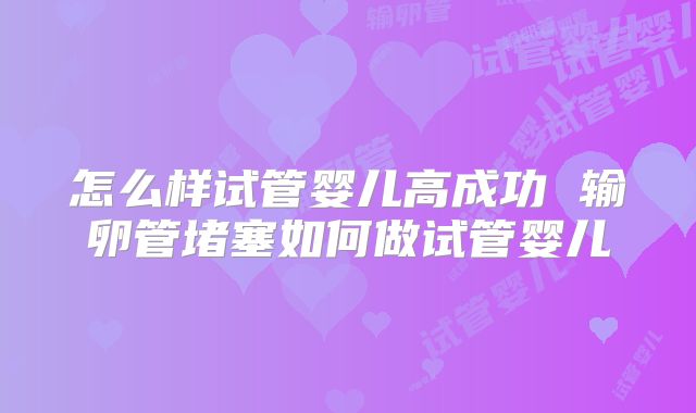 怎么样试管婴儿高成功 输卵管堵塞如何做试管婴儿
