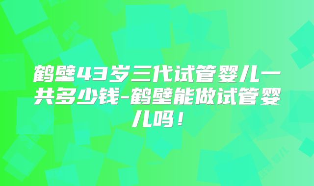 鹤壁43岁三代试管婴儿一共多少钱-鹤壁能做试管婴儿吗！