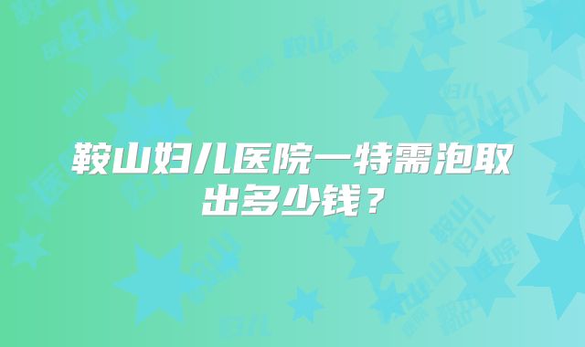 鞍山妇儿医院一特需泡取出多少钱？