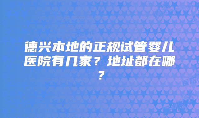 德兴本地的正规试管婴儿医院有几家？地址都在哪？