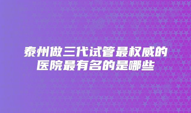 泰州做三代试管最权威的医院最有名的是哪些