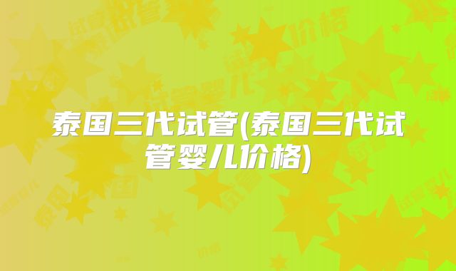 泰国三代试管(泰国三代试管婴儿价格)