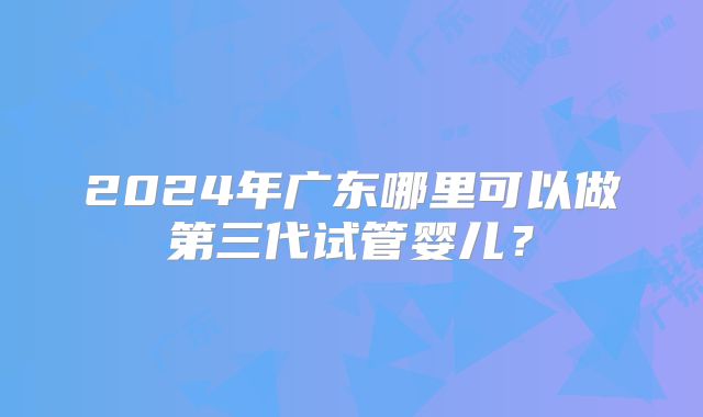 2024年广东哪里可以做第三代试管婴儿？