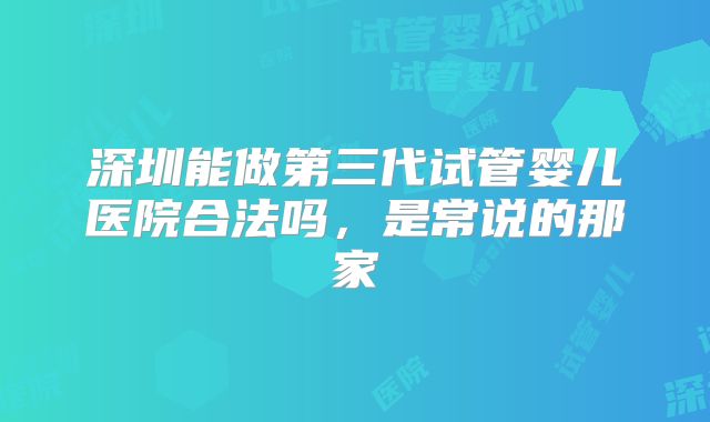 深圳能做第三代试管婴儿医院合法吗,是常说的那家