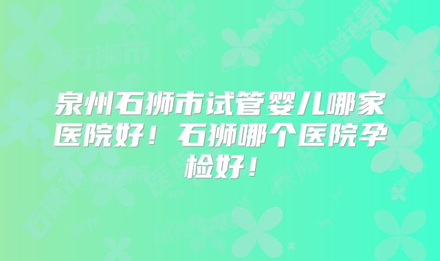 泉州石狮市试管婴儿哪家医院好！石狮哪个医院孕检好！