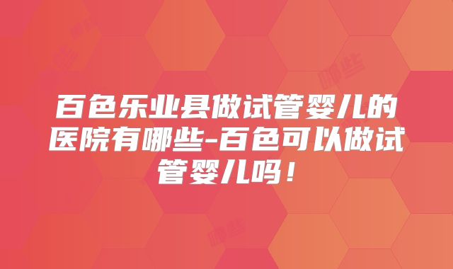 百色乐业县做试管婴儿的医院有哪些-百色可以做试管婴儿吗！