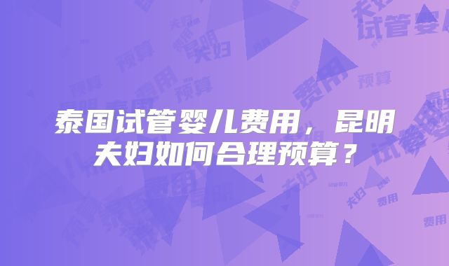 泰国试管婴儿费用，昆明夫妇如何合理预算？