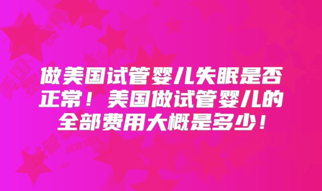 做美国试管婴儿失眠是否正常！美国做试管婴儿的全部费用大概是多少！