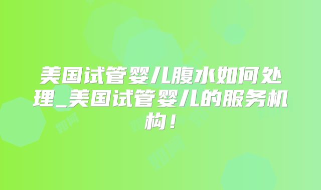 美国试管婴儿腹水如何处理_美国试管婴儿的服务机构！