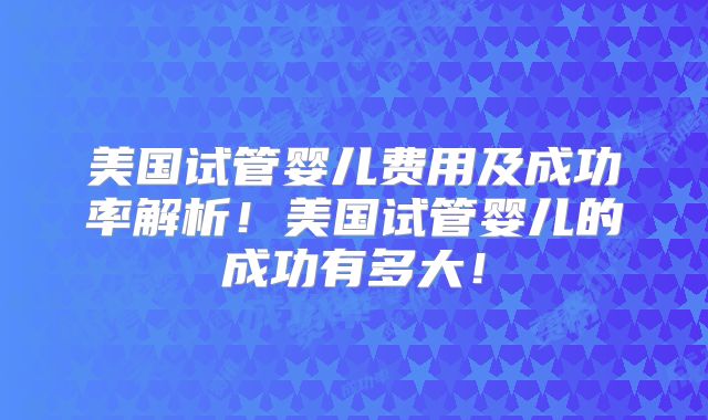 美国试管婴儿费用及成功率解析！美国试管婴儿的成功有多大！