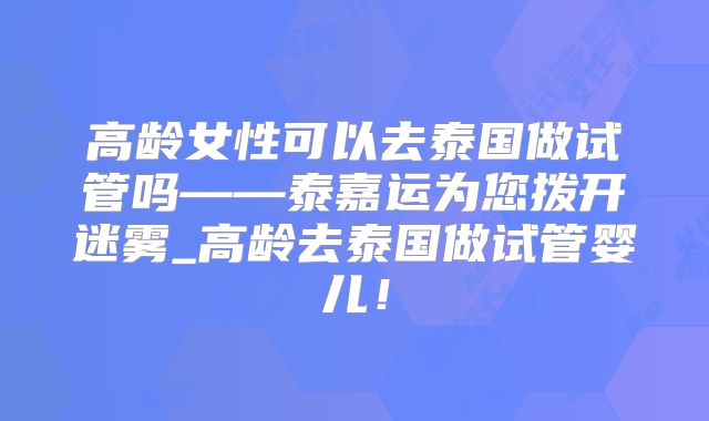 高龄女性可以去泰国做试管吗——泰嘉运为您拨开迷雾_高龄去泰国做试管婴儿！