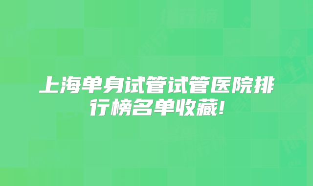 上海单身试管试管医院排行榜名单收藏!