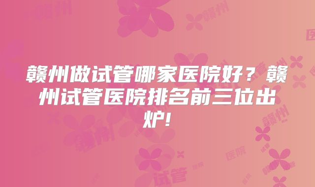 赣州做试管哪家医院好？赣州试管医院排名前三位出炉!