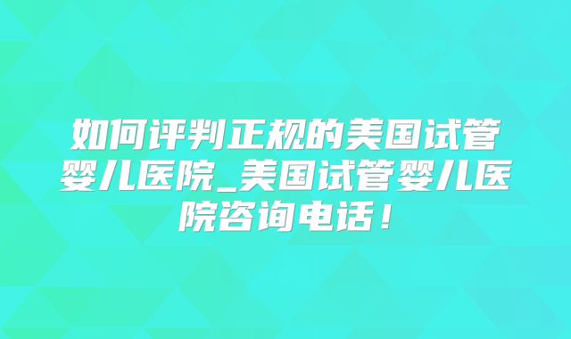 如何评判正规的美国试管婴儿医院_美国试管婴儿医院咨询电话！