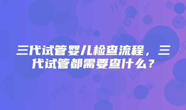 三代试管婴儿检查流程，三代试管都需要查什么？