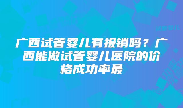 广西试管婴儿有报销吗?广西能做试管婴儿医院的价格成功率最