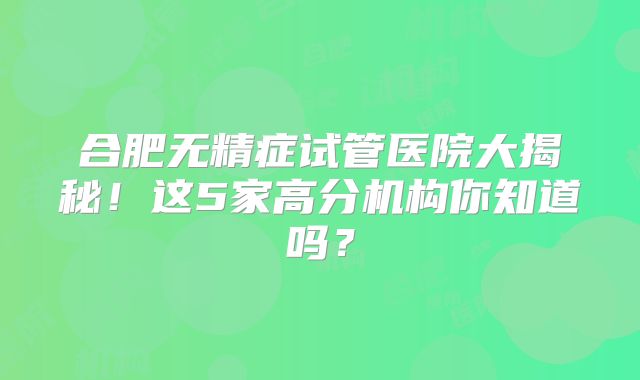 合肥无精症试管医院大揭秘!这5家高分机构你知道吗?