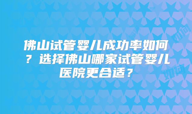 佛山试管婴儿成功率如何？选择佛山哪家试管婴儿医院更合适？