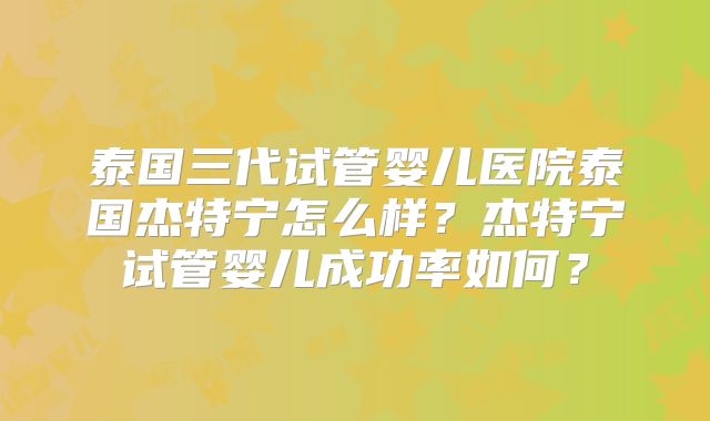 泰国三代试管婴儿医院泰国杰特宁怎么样？杰特宁试管婴儿成功率如何？