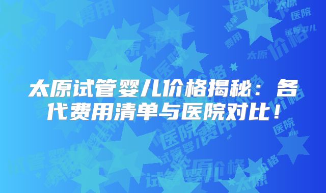 太原试管婴儿价格揭秘：各代费用清单与医院对比！
