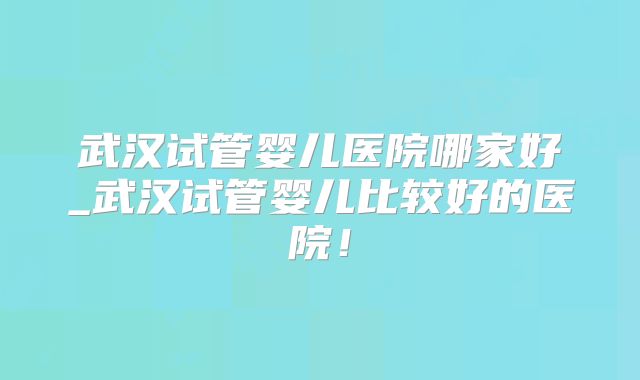 武汉试管婴儿医院哪家好_武汉试管婴儿比较好的医院!