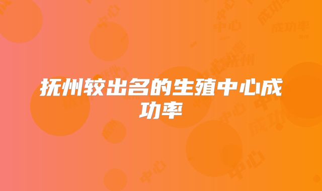 抚州较出名的生殖中心成功率