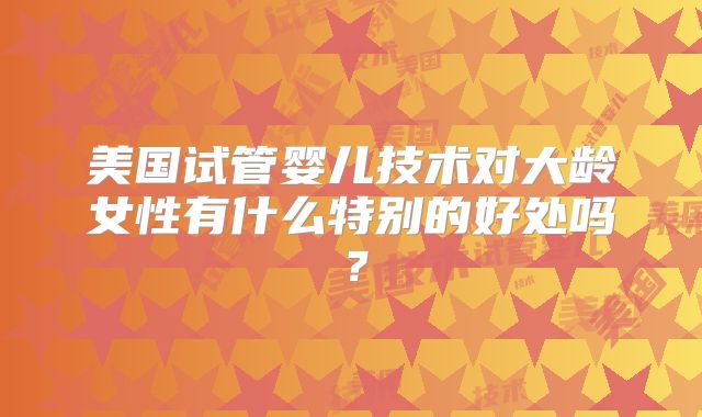 美国试管婴儿技术对大龄女性有什么特别的好处吗？