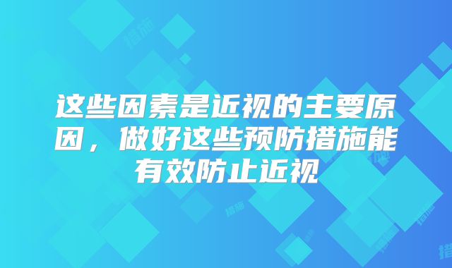 这些因素是近视的主要原因，做好这些预防措施能有效防止近视
