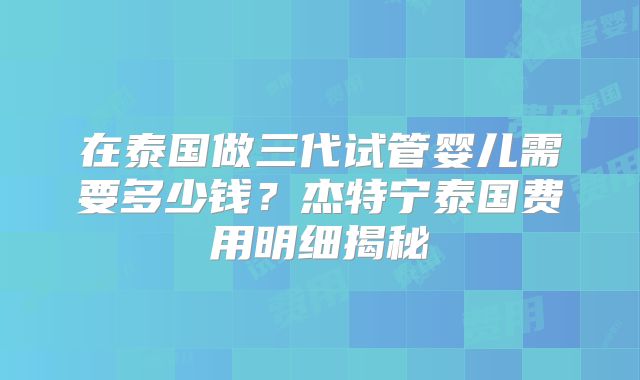 在泰国做三代试管婴儿需要多少钱？杰特宁泰国费用明细揭秘