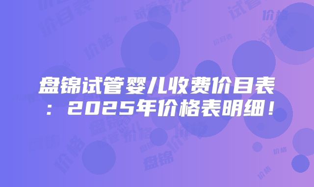 盘锦试管婴儿收费价目表：2025年价格表明细！