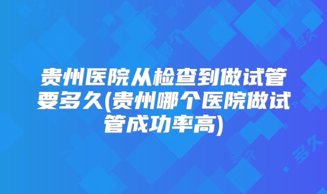 贵州医院从检查到做试管要多久(贵州哪个医院做试管成功率高)