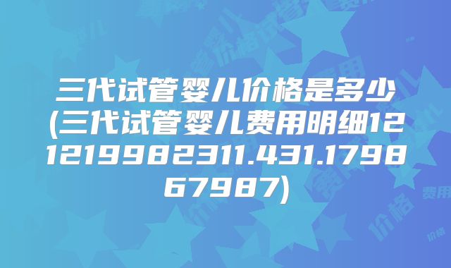 三代试管婴儿价格是多少(三代试管婴儿费用明细121219982311.431.179867987)