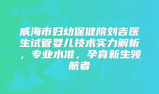 威海市妇幼保健院刘吉医生试管婴儿技术实力解析，专业水准，孕育新生领航者