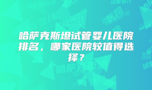 哈萨克斯坦试管婴儿医院排名，哪家医院较值得选择？