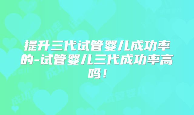 提升三代试管婴儿成功率的-试管婴儿三代成功率高吗！