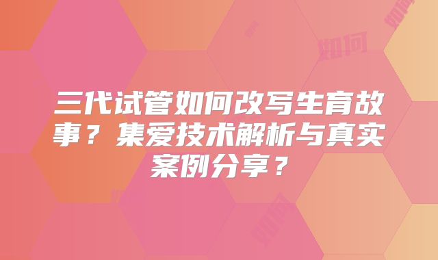 三代试管如何改写生育故事?集爱技术解析与真实案例分享?