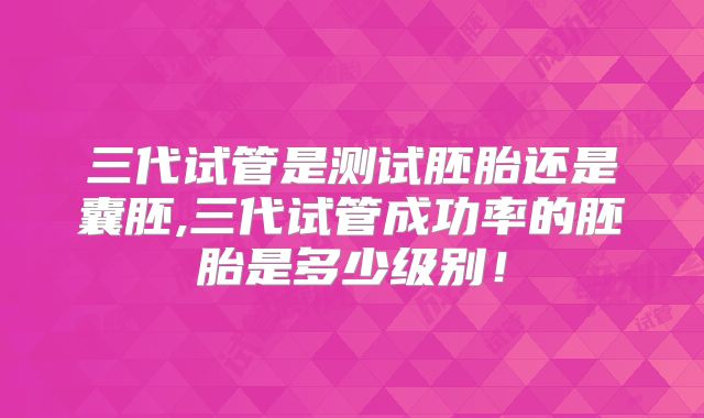 三代试管是测试胚胎还是囊胚,三代试管成功率的胚胎是多少级别!