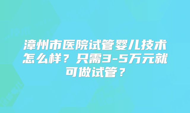 漳州市医院试管婴儿技术怎么样？只需3-5万元就可做试管？