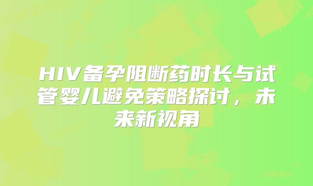 HIV备孕阻断药时长与试管婴儿避免策略探讨,未来新视角