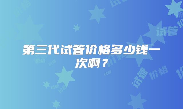 第三代试管价格多少钱一次啊？