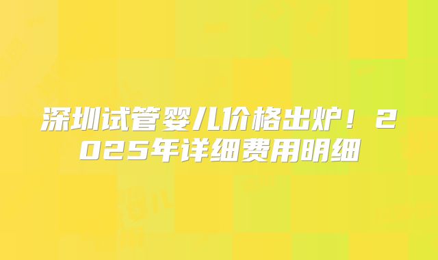 深圳试管婴儿价格出炉!2025年详细费用明细